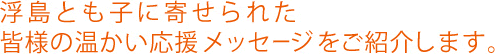 浮島とも子に寄せられた皆様の温かい応援メッセージをご紹介します。