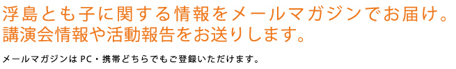浮島とも子に関する情報をメールマガジンでお届け。講演会情報や活動報告をお送りします。メールマガジンはPC・携帯どちらでもご登録いただけます。